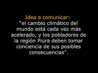 Idea a comunicar:  “ el cambio climático del mundo está cada vez más acelerado, y los pobladores de la región Piura deben tomar conciencia de sus posibles consecuencias”. 