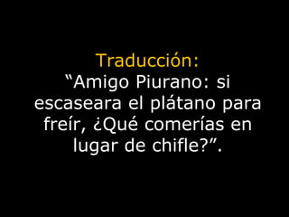 Traducción: “ Amigo Piurano: si escaseara el plátano para freír, ¿Qué comerías en lugar de chifle?”. 