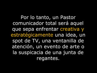 Por lo tanto, un Pastor comunicador total será aquel que sepa enfrentar  creativa y estratégicamente  una idea, un spot de TV, una ventanilla de atención, un evento de arte o la suspicacia de una junta de regantes. 