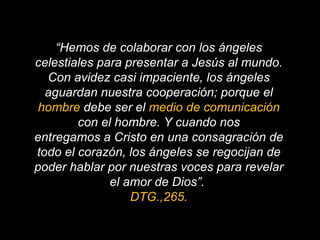 “ Hemos de colaborar con los ángeles celestiales para presentar a Jesús al mundo. Con avidez casi impaciente, los ángeles aguardan nuestra cooperación; porque el  hombre  debe ser el  medio de comunicación  con el hombre. Y cuando nos entregamos a Cristo en una consagración de todo el corazón, los ángeles se regocijan de poder hablar por nuestras voces para revelar el amor de Dios”.  DTG.,265. 