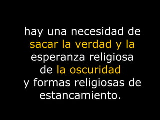 hay una necesidad de  sacar la verdad y la  esperanza religiosa de  la oscuridad  y formas religiosas de estancamiento.  