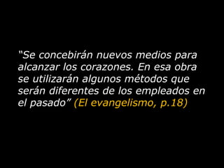 “ Se concebirán nuevos medios para alcanzar los corazones. En esa obra se utilizarán algunos métodos que serán diferentes de los empleados en el pasado”  (El evangelismo, p.18) 
