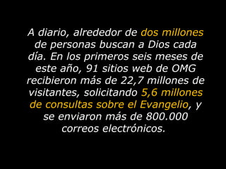 A diario, alrededor de  dos millones  de personas buscan a Dios cada día.   En los primeros seis meses de este año, 91 sitios web de OMG recibieron más de 22,7 millones de visitantes, solicitando  5,6 millones de consultas sobre el Evangelio , y se enviaron más de 800.000 correos electrónicos.   