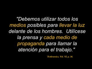 "Debemos utilizar todos los  medios   posibles para  llevar la luz   delante de los hombres.  Utilícese la prensa y  cada medio de propaganda  para llamar la atención para el trabajo."  Testimonies, Vol. VI, p. 36. 