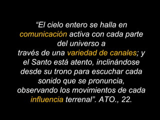 “ El cielo entero se halla en  comunicación  activa con cada parte del universo a través de una  variedad de canales ; y el Santo está atento, inclinándose desde su trono para escuchar cada sonido que se pronuncia, observando los movimientos de cada  influencia  terrenal”. ATO., 22. 