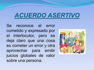 ACUERDO ASERTIVO
Se reconoce el error
cometido y expresado por
el interlocutor, pero se
deja claro que una cosa
es cometer un error y otra
aprovechar para emitir
juicios globales de valor
sobre una persona.
 