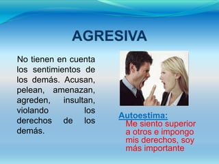 AGRESIVA
No tienen en cuenta
los sentimientos de
los demás. Acusan,
pelean, amenazan,
agreden,    insultan,
violando          los
                        Autoestima:
derechos de los          Me siento superior
demás.                   a otros e impongo
                         mis derechos, soy
                         más importante
 
