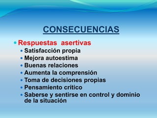 CONSECUENCIAS
 Respuestas asertivas
  Satisfacción propia
  Mejora autoestima
  Buenas relaciones
  Aumenta la comprensión
  Toma de decisiones propias
  Pensamiento crítico
  Saberse y sentirse en control y dominio
   de la situación
 