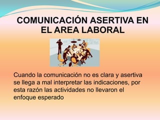 COMUNICACIÓN ASERTIVA EN
     EL AREA LABORAL



Cuando la comunicación no es clara y asertiva
se llega a mal interpretar las indicaciones, por
esta razón las actividades no llevaron el
enfoque esperado
 