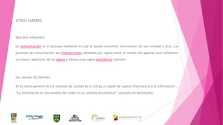 OTROS SABERES

Qué dice wikipedia?
La comunicación es el proceso mediante el cual se puede transmitir información de una entidad a otra. Los
procesos de comunicación son interacciones mediadas por signos entre al menos dos agentes que comparten
un mismo repertorio de los signos y tienen unas reglas semióticas comunes.

Las normas ISO definen:
En la teoría general de los sistemas de calidad se le otorga un papel de capital importancia a la información …
“La información es una medida del orden en un sistema documental” concepto de Bertalanfly.

 