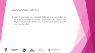 NEGOCIACION DE SABERES
Según lo expuesto en nuestros saberes y lo aprendido en
otros saberes haga un ensayo sobre como se lograría una
mejor comunicación tanto en su comunidad como con los
entes territoriales.

 