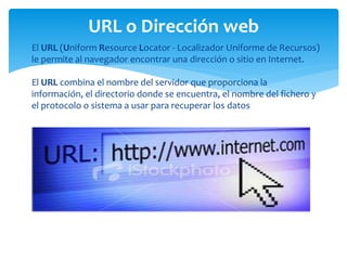  El URL (Uniform Resource Locator - Localizador Uniforme de Recursos)
le permite al navegador encontrar una dirección o sitio en Internet.
El URL combina el nombre del servidor que proporciona la
información, el directorio donde se encuentra, el nombre del fichero y
el protocolo o sistema a usar para recuperar los datos
URL o Dirección web
 