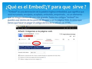 "Embed" es una abreviación de la palabra inglesa embedded, que significa que
está incrustado, encajado, acoplado, embutido, empotrado... es un elemento
que se integra dentro de uno más grande. Todos los códigos "embed" los
puedes usar dentro de los posts de Blogger o en tu página Web, lo único que
tienes que hacer es pegar el código dentro de la edición de HTML.
¿Qué es el Embed?¿Y para que sirve ?
 