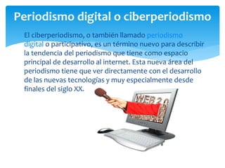  El ciberperiodismo, o también llamado periodismo
digital o participativo, es un término nuevo para describir
la tendencia del periodismo que tiene como espacio
principal de desarrollo al internet. Esta nueva área del
periodismo tiene que ver directamente con el desarrollo
de las nuevas tecnologías y muy especialmente desde
finales del siglo XX.
Periodismo digital o ciberperiodismo
 
