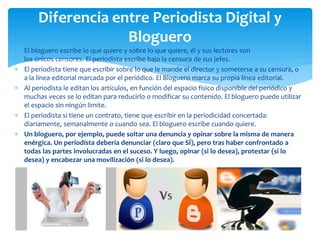  El bloguero escribe lo que quiere y sobre lo que quiere, él y sus lectores son
los únicos censores. El periodista escribe bajo la censura de sus jefes.
 El periodista tiene que escribir sobre lo que le mande el director y someterse a su censura, o
a la línea editorial marcada por el periódico. El Bloguero marca su propia línea editorial.
 Al periodista le editan los artículos, en función del espacio físico disponible del periódico y
muchas veces se lo editan para reducirlo o modificar su contenido. El bloguero puede utilizar
el espacio sin ningún limite.
 El periodista si tiene un contrato, tiene que escribir en la periodicidad concertada:
diariamente, semanalmente o cuando sea. El bloguero escribe cuando quiere.
 Un bloguero, por ejemplo, puede soltar una denuncia y opinar sobre la misma de manera
enérgica. Un periodista debería denunciar (claro que SÍ), pero tras haber confrontado a
todas las partes involucradas en el suceso. Y luego, opinar (si lo desea), protestar (si lo
desea) y encabezar una movilización (si lo desea).
Diferencia entre Periodista Digital y
Bloguero
 