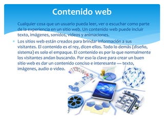  Cualquier cosa que un usuario pueda leer, ver o escuchar como parte
de la experiencia en un sitio web. Un contenido web puede incluir
texto, imágenes, sonidos, videos y animaciones.
 Los sitios web están creados para brindar información a sus
visitantes. El contenido es el rey, dicen ellos. Todo lo demás (diseño,
sistema) es solo el empaque. El contenido es por lo que normalmente
los visitantes andan buscando. Por eso la clave para crear un buen
sitio web es dar un contenido conciso e interesante — texto,
imágenes, audio o video.
Contenido web
 