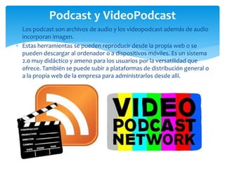  Los podcast son archivos de audio y los videopodcast además de audio
incorporan imagen.
 Estas herramientas se pueden reproducir desde la propia web o se
pueden descargar al ordenador o a dispositivos móviles. Es un sistema
2.0 muy didáctico y ameno para los usuarios por la versatilidad que
ofrece. También se puede subir a plataformas de distribución general o
a la propia web de la empresa para administrarlos desde allí.
Podcast y VideoPodcast
 