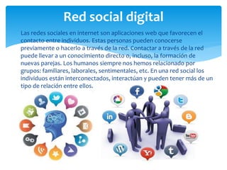  Las redes sociales en internet son aplicaciones web que favorecen el
contacto entre individuos. Estas personas pueden conocerse
previamente o hacerlo a través de la red. Contactar a través de la red
puede llevar a un conocimiento directo o, incluso, la formación de
nuevas parejas. Los humanos siempre nos hemos relacionado por
grupos: familiares, laborales, sentimentales, etc. En una red social los
individuos están interconectados, interactúan y pueden tener más de un
tipo de relación entre ellos.
Red social digital
 