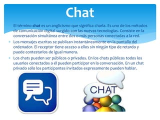  El término chat es un anglicismo que significa charla. Es uno de los métodos
de comunicación digital surgido con las nuevas tecnologías. Consiste en la
conversación simultánea entre dos o más personas conectadas a la red.
 Los mensajes escritos se publican instantáneamente en la pantalla del
ordenador. El receptor tiene acceso a ellos sin ningún tipo de retardo y
puede contestarlos de igual manera.
 Los chats pueden ser públicos o privados. En los chats públicos todos los
usuarios conectados a él pueden participar en la conversación. En un chat
privado sólo los participantes invitados expresamente pueden hablar.
Chat
 