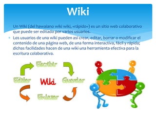  Un Wiki (del hawaiano wiki wiki, «rápido») es un sitio web colaborativo
que puede ser editado por varios usuarios.
 Los usuarios de una wiki pueden así crear, editar, borrar o modificar el
contenido de una página web, de una forma interactiva, fácil y rápida;
dichas facilidades hacen de una wiki una herramienta efectiva para la
escritura colaborativa.
Wiki
 