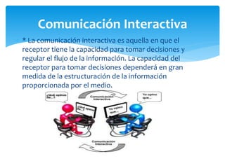  * La comunicación interactiva es aquella en que el
receptor tiene la capacidad para tomar decisiones y
regular el flujo de la información. La capacidad del
receptor para tomar decisiones dependerá en gran
medida de la estructuración de la información
proporcionada por el medio.
Comunicación Interactiva
 