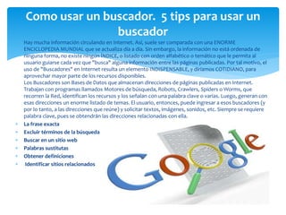  Hay mucha información circulando en Internet. Así, suele ser comparada con una ENORME
ENCICLOPEDIA MUNDIAL que se actualiza día a día. Sin embargo, la información no está ordenada de
ninguna forma, no existe ningún ÍNDICE, o listado con orden alfabético o temático que le permita al
usuario guiarse cada vez que "busca" alguna información entre las páginas publicadas. Por tal motivo, el
uso de "Buscadores" en Internet resulta un elemento INDISPENSABLE, y diríamos COTIDIANO, para
aprovechar mayor parte de los recursos disponibles.
Los Buscadores son Bases de Datos que almacenan direcciones de páginas publicadas en Internet.
Trabajan con programas llamados Motores de búsqueda, Robots, Crawlers, Spiders o Worms, que
recorren la Red, identifican los recursos y los señalan con una palabra clave o varias. Luego, generan con
esas direcciones un enorme listado de temas. El usuario, entonces, puede ingresar a esos buscadores (y
por lo tanto, a las direcciones que reúne) y solicitar textos, imágenes, sonidos, etc. Siempre se requiere
palabra clave, pues se obtendrán las direcciones relacionadas con ella.
 La frase exacta
 Excluir términos de la búsqueda
 Buscar en un sitio web
 Palabras sustitutas
 Obtener definiciones
 Identificar sitios relacionados
Como usar un buscador. 5 tips para usar un
buscador
 