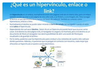  Un hipervínculo es un enlace, normalmente entre dos páginas web de un mismo sitio, pero un enlace
también puede apuntar a una página de otro sitio web, a un fichero, a una imagen, etc. Para navegar
al destino al que apunta el enlace, hemos de hacer clic sobre él. También se conocen como
hiperenlaces, enlaces o links.
 Normalmente el destino se puede saber mirando la barra de estado del navegador cuando el ratón
esté sobre el hipervínculo.
 Dependiendo de cual sea el destino , hacer clic en un hipervínculo puede hacer que ocurran varias
cosas. Si el destino es otra página web, el navegador la cargará y la mostrará, pero si el destino es un
documento de Word, el navegador nos dará la posibilidad de abrir una sesión de Word para
visualizarlo o de guardar el archivo.
 Por lo tanto, podemos usar los hipervínculos para conducir a los visitantes de nuestro sitio web por
donde queramos. Además, si queremos que se pongan en contacto con nosotros, nada mejor que
ofrecerles un hipervínculo a nuestro correo electrónico.
¿Qué es un hipervínculo, enlace o
link?
 