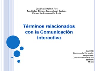 Universidad Fermín Toro
Facultad de Ciencias Económicas y Sociales
Escuela de Comunicación Social

Alumna:
Carmen Julia Hernández
Asignatura:
Comunicación Interactiva
Sección:
M-726

 