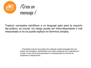 /Crea un
mensaje /
Traducir conceptos científicos a un lenguaje apto para la mayoría
del público, es crucial. Un riesgo puede ser infra-interpretado o mal
interpretado si no se puede explicar en términos simples.

…Translating science accurately into relatively simple language that non
expert risk managers, stakeholders and wider audiences can understand is
crucial. A risk can be misunderstood or misinterpreted if it cannot be
explained in simple terms…

 