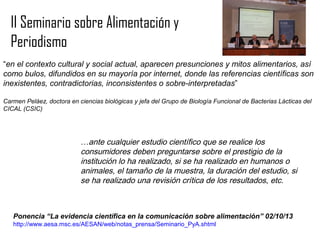 II Seminario sobre Alimentación y
Periodismo
“en el contexto cultural y social actual, aparecen presunciones y mitos alimentarios, así
como bulos, difundidos en su mayoría por internet, donde las referencias científicas son
inexistentes, contradictorias, inconsistentes o sobre-interpretadas”
Carmen Peláez, doctora en ciencias biológicas y jefa del Grupo de Biología Funcional de Bacterias Lácticas del
CICAL (CSIC)

…ante cualquier estudio científico que se realice los
consumidores deben preguntarse sobre el prestigio de la
institución lo ha realizado, si se ha realizado en humanos o
animales, el tamaño de la muestra, la duración del estudio, si
se ha realizado una revisión crítica de los resultados, etc.

Ponencia “La evidencia científica en la comunicación sobre alimentación” 02/10/13
http://www.aesa.msc.es/AESAN/web/notas_prensa/Seminario_PyA.shtml

 
