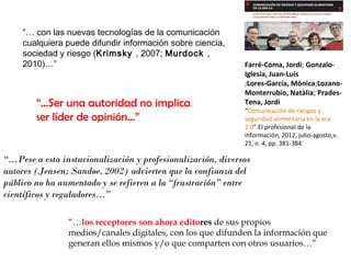 “… con las nuevas tecnologías de la comunicación
cualquiera puede difundir información sobre ciencia,
sociedad y riesgo (Krimsky , 2007; Murdock ,
2010)…”

“…Ser una autoridad no implica
ser líder de opinión…”

Farré-Coma, Jordi; GonzaloIglesia, Juan-Luis
;Lores-García, Mònica;LozanoMonterrubio, Natàlia; PradesTena, Jordi
“Comunicación de riesgos y
seguridad alimentaria en la era
2.0”.El profesional de la
información, 2012, julio-agosto,v.
21, n. 4, pp. 381-384.

“…Pese a esta instucionalización y profesionalización, diversos
autores (Jensen; Sandøe, 2002) advierten que la confianza del
público no ha aumentado y se refieren a la “frustración” entre
científicos y reguladores…”
“…los receptores son ahora editores de sus propios
medios/canales digitales, con los que difunden la información que
generan ellos mismos y/o que comparten con otros usuarios…”

 