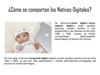 ¿Cómo se comportan los Nativos Digitales?
Se denomina nativo digital u homo
sapiens digital a todas aquellas
personas nacidas durante o con
posterioridad a las décadas de los años
1980 y 1990, cuando ya existía
una tecnología
digital bastante
desarrollada y al alcance de muchos.

Nativo digital | Licitación Electrónica www.licitacionelectronica.es

Por otro parte, el término inmigrante digital engloba a todos aquellos nacidos entre los años
1940 y 1980, ya que han sido espectadores y actores generalmente privilegiados del
proceso de cambio tecnológico.

 