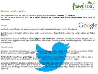 Fuentes de Información
Para informarse utilizan dos vías: Los medios de comunicación tradicionales (prensa y TV) e Internet.
En caso de Alerta Alimentaria, la TV es el medio preferido por la mayor parte de los consumidores como fuente de
información.
Internet
Las fuentes más utilizadas son las que proporcionan los principales buscadores en Internet (Google,…).
Cuando buscan información adicional sobre algún acontecimiento en Seguridad Alimentaria, no suelen utilizar las Redes
Sociales.
Por el contrario a lo que manifiestan, visitan páginas web No-Oficiales (contenidos creados por usuarios –bloggers, etc.-) y
rara vez visitan páginas web de instituciones oficiales relacionadas con la Seguridad Alimentaria (agencias, asociaciones de
consumidores,..).
Redes Sociales
Los datos sobre Redes Sociales se han extraído del seguimiento de 3 casos estudio: Crisis de las dioxinas en Irlanda (2008),
Crisis de las dioxinas en Alemania (2010-2011) y la mal llamada “Crisis de los Pepinos” en Alemania (2011).
Twitter, las Noticias Online y los Blogs son canales importantes de comunicación. Normalmente Twitter es la vía para la
difusión de la noticia que enlaza directamente con las publicaciones de noticias online (periódicos y blogs).
Los usuarios de Redes Sociales, responden de manera inmediata a las Crisis Alimentarias, pero en comparación con otras
vías de difusión, pierden interés por la noticia de manera también más rápida. (Los profesionales, responsables de
Comunicación de Riesgo, deberán adecuar el mensaje a estos medios para poder llegar a tiempo a los “Generadores de
Opinión”).

 