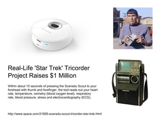 Real-Life 'Star Trek' Tricorder
Project Raises $1 Million
Within about 10 seconds of pressing the Scanadu Scout to your
forehead with thumb and forefinger, the tool reads out your heart
rate, temperature, oximetry (blood oxygen level), respiratory
rate, blood pressure, stress and electrocardiography (ECG).

http://www.space.com/21695-scanadu-scout-tricorder-star-trek.html

 