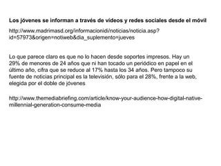 Los jóvenes se informan a través de vídeos y redes sociales desde el móvil
http://www.madrimasd.org/informacionidi/noticias/noticia.asp?
id=57973&origen=notiweb&dia_suplemento=jueves
Lo que parece claro es que no lo hacen desde soportes impresos. Hay un
29% de menores de 24 años que ni han tocado un periódico en papel en el
último año, cifra que se reduce al 17% hasta los 34 años. Pero tampoco su
fuente de noticias principal es la televisión, sólo para el 28%, frente a la web,
elegida por el doble de jóvenes
http://www.themediabriefing.com/article/know-your-audience-how-digital-nativemillennial-generation-consume-media

 