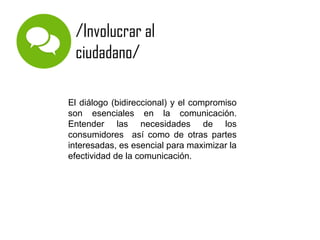 /Involucrar al
ciudadano/
El diálogo (bidireccional) y el compromiso
son esenciales en la comunicación.
Entender las necesidades de los
consumidores así como de otras partes
interesadas, es esencial para maximizar la
efectividad de la comunicación.

 