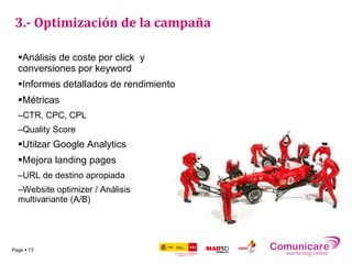 3.- Optimización de la campaña

  Análisis de coste por click y
  conversiones por keyword
  Informes detallados de rendimiento
  Métricas
  –CTR, CPC, CPL
  –Quality Score
  Utilzar Google Analytics
  Mejora landing pages
  –URL de destino apropiada
  –Website optimizer / Análisis
  multivariante (A/B)




Page  73
 