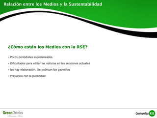 ¿Cómo están los Medios con la RSE?
- Pocos periodistas especializados
- Dificultades para editar las noticias en las secciones actuales
- No hay elaboración. Se publican las gacetillas
- Prejuicios con la publicidad
 