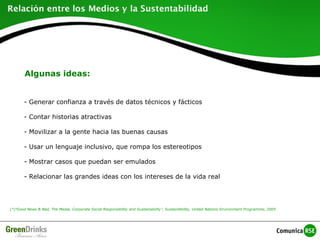 Algunas ideas:
- Generar confianza a través de datos técnicos y fácticos
- Contar historias atractivas
- Movilizar a la gente hacia las buenas causas
- Usar un lenguaje inclusivo, que rompa los estereotipos
- Mostrar casos que puedan ser emulados
- Relacionar las grandes ideas con los intereses de la vida real
(*)“Good News & Bad, The Media, Corporate Social Responsibility and Sustainability”, SustainAbility, United Nations Environment Programme, 2005
 