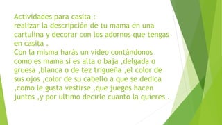 Actividades para casita :
realizar la descripción de tu mama en una
cartulina y decorar con los adornos que tengas
en casita .
Con la misma harás un video contándonos
como es mama si es alta o baja ,delgada o
gruesa ,blanca o de tez trigueña ,el color de
sus ojos ,color de su cabello a que se dedica
,como le gusta vestirse ,que juegos hacen
juntos ,y por ultimo decirle cuanto la quieres .
 