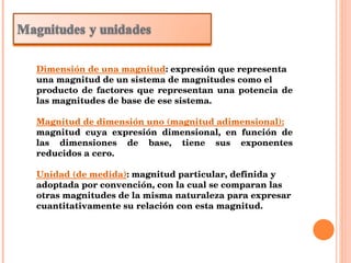 Dimensión de una magnitud : expresión que representa una magnitud de un sistema de magnitudes como el producto de factores que representan una potencia de las magnitudes de base de ese sistema. Magnitud de dimensión uno (magnitud adimensional): magnitud cuya expresión dimensional, en función de las dimensiones de base, tiene sus exponentes reducidos a cero. Unidad (de medida) : magnitud particular, definida y adoptada por convención, con la cual se comparan las otras magnitudes de la misma naturaleza para expresar cuantitativamente su relación con esta magnitud. 