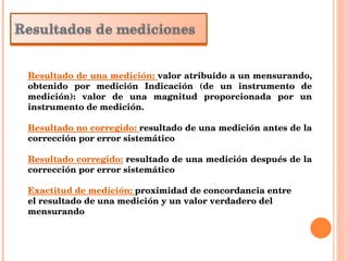 Resultado de una medición:  valor atribuido a un mensurando, obtenido por medición Indicación (de un instrumento de medición): valor de una magnitud proporcionada por un instrumento de medición. Resultado no corregido:  resultado de una medición antes de la corrección por error sistemático Resultado corregido:  resultado de una medición después de la corrección por error sistemático Exactitud de medición:  proximidad de concordancia entre el resultado de una medición y un valor verdadero del mensurando 