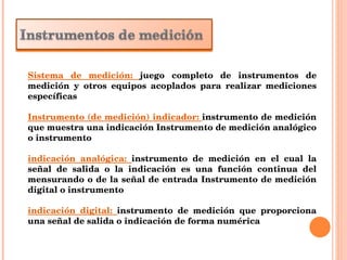 Sistema de medición:  juego completo de instrumentos de medición y otros equipos acoplados para realizar mediciones específicas  Instrumento (de medición) indicador:  instrumento de medición que muestra una indicación Instrumento de medición analógico o instrumento  indicación analógica:  instrumento de medición en el cual la señal de salida o la indicación es una función continua del mensurando o de la señal de entrada Instrumento de medición digital o instrumento  indicación digital:  instrumento de medición que proporciona una señal de salida o indicación de forma numérica 