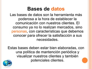 Bases de  datos Las bases de datos son la herramienta más poderosa a la hora de establecer la comunicación con nuestros clientes. El consumo ya no lo realizan mercados, sino  personas , con características que debemos conocer para ofrecer la satisfacción a sus necesidades. Estas bases deben estar bien elaboradas, con una política de mantención periódica y visualizar nuestros clientes y también potenciales clientes. 