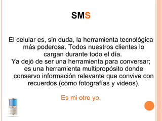 SM S El celular es, sin duda, la herramienta tecnológica más poderosa. Todos nuestros clientes lo cargan durante todo el día.  Ya dejó de ser una herramienta para conversar; es una herramienta multipropósito donde conservo información relevante que convive con recuerdos (como fotografías y videos). Es mi otro yo. 