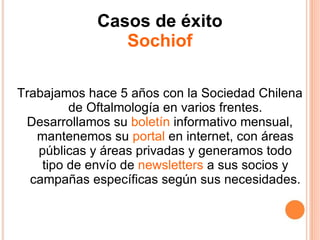 Casos de éxito Sochiof Trabajamos hace 5 años con la Sociedad Chilena de Oftalmología en varios frentes. Desarrollamos su  boletín  informativo mensual, mantenemos su  portal  en internet, con áreas públicas y áreas privadas y generamos todo tipo de envío de  newsletters  a sus socios y campañas específicas según sus necesidades. 