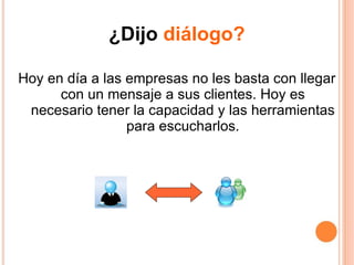 ¿Dijo  diálogo? Hoy en día a las empresas no les basta con llegar con un mensaje a sus clientes. Hoy es necesario tener la capacidad y las herramientas para escucharlos. 