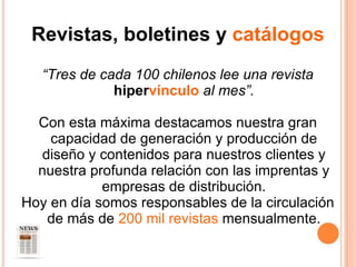 Revistas, boletines y  catálogos “ Tres de cada 100 chilenos lee una revista  hiper vínculo  al mes”. Con esta máxima destacamos nuestra gran capacidad de generación y producción de diseño y contenidos para nuestros clientes y nuestra profunda relación con las imprentas y empresas de distribución. Hoy en día somos responsables de la circulación de más de  200 mil revistas  mensualmente. 