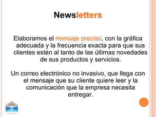 News letters Elaboramos el  mensaje preciso , con la gráfica adecuada y la frecuencia exacta para que sus clientes estén al tanto de las últimas novedades de sus productos y servicios. Un correo electrónico no invasivo, que llega con el mensaje que su cliente quiere leer y la comunicación que la empresa necesita entregar. 