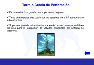  Es una estructura grande que soporta mucho peso.
 Tiene cuatro patas que bajan por las esquinas de la infraestructura o
sub-estructura.
 Soporta el piso de la instalación y además provee un espacio debajo
del piso para la instalación de válvulas especiales del sistema de
seguridad.
Torre o Cabria de Perforación
 